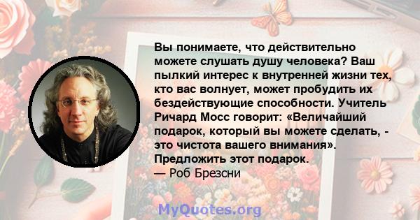 Вы понимаете, что действительно можете слушать душу человека? Ваш пылкий интерес к внутренней жизни тех, кто вас волнует, может пробудить их бездействующие способности. Учитель Ричард Мосс говорит: «Величайший подарок,