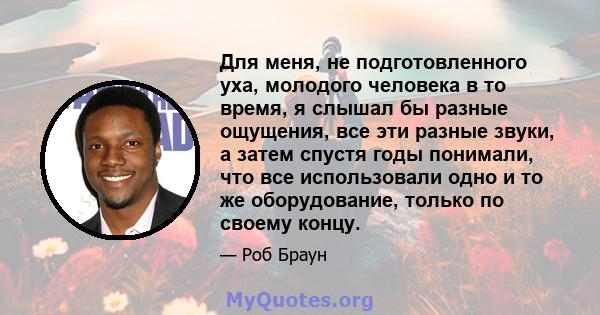 Для меня, не подготовленного уха, молодого человека в то время, я слышал бы разные ощущения, все эти разные звуки, а затем спустя годы понимали, что все использовали одно и то же оборудование, только по своему концу.