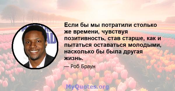 Если бы мы потратили столько же времени, чувствуя позитивность, став старше, как и пытаться оставаться молодыми, насколько бы была другая жизнь.