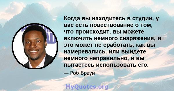 Когда вы находитесь в студии, у вас есть повествование о том, что происходит, вы можете включить немного снаряжения, и это может не сработать, как вы намеревались, или выйдете немного неправильно, и вы пытаетесь