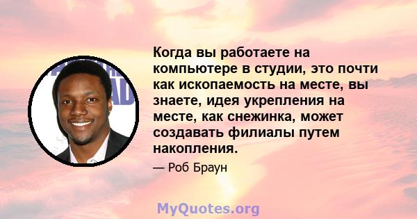 Когда вы работаете на компьютере в студии, это почти как ископаемость на месте, вы знаете, идея укрепления на месте, как снежинка, может создавать филиалы путем накопления.