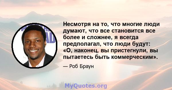 Несмотря на то, что многие люди думают, что все становится все более и сложнее, я всегда предполагал, что люди будут: «О, наконец, вы пристегнули, вы пытаетесь быть коммерческим».