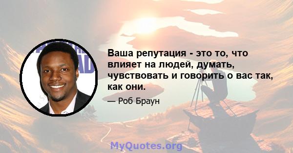 Ваша репутация - это то, что влияет на людей, думать, чувствовать и говорить о вас так, как они.