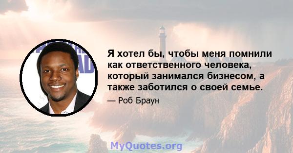 Я хотел бы, чтобы меня помнили как ответственного человека, который занимался бизнесом, а также заботился о своей семье.