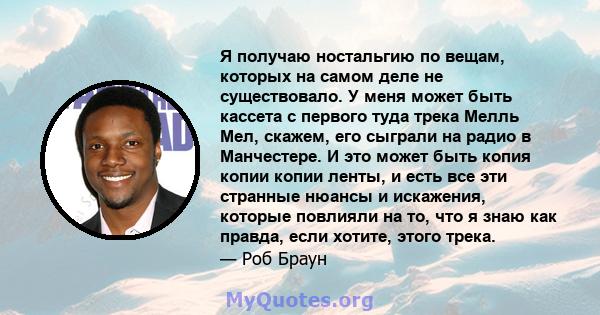 Я получаю ностальгию по вещам, которых на самом деле не существовало. У меня может быть кассета с первого туда трека Мелль Мел, скажем, его сыграли на радио в Манчестере. И это может быть копия копии копии ленты, и есть 