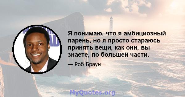 Я понимаю, что я амбициозный парень, но я просто стараюсь принять вещи, как они, вы знаете, по большей части.