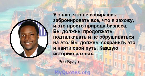 Я знаю, что не собираюсь забронировать все, что я захожу, и это просто природа бизнеса. Вы должны продолжать подталкивать и не обрушиваться на это. Вы должны сохранить это и найти свой путь. Каждую историю разных.