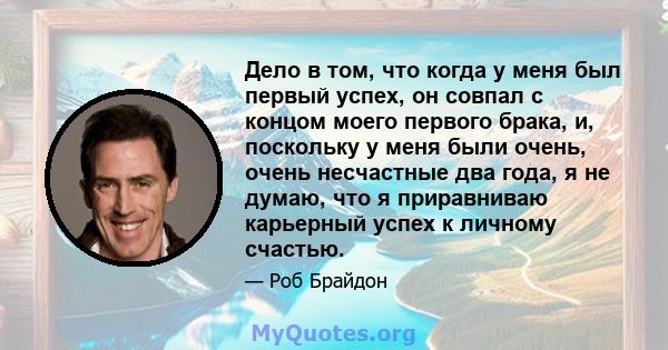 Дело в том, что когда у меня был первый успех, он совпал с концом моего первого брака, и, поскольку у меня были очень, очень несчастные два года, я не думаю, что я приравниваю карьерный успех к личному счастью.