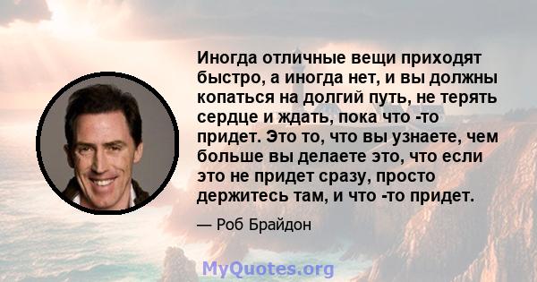 Иногда отличные вещи приходят быстро, а иногда нет, и вы должны копаться на долгий путь, не терять сердце и ждать, пока что -то придет. Это то, что вы узнаете, чем больше вы делаете это, что если это не придет сразу,