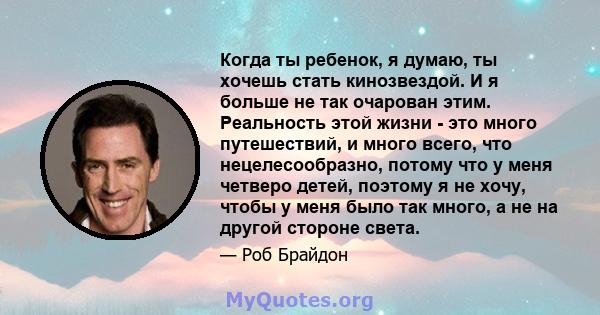 Когда ты ребенок, я думаю, ты хочешь стать кинозвездой. И я больше не так очарован этим. Реальность этой жизни - это много путешествий, и много всего, что нецелесообразно, потому что у меня четверо детей, поэтому я не