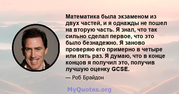 Математика была экзаменом из двух частей, и я однажды не пошел на вторую часть. Я знал, что так сильно сделал первое, что это было безнадежно. Я заново проверяю его примерно в четыре или пять раз. Я думаю, что в конце