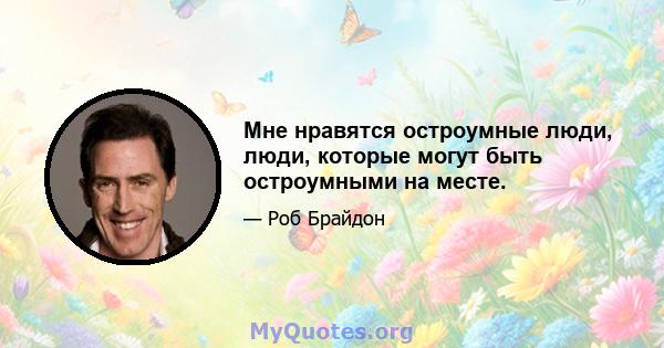 Мне нравятся остроумные люди, люди, которые могут быть остроумными на месте.