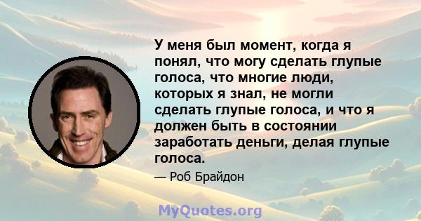 У меня был момент, когда я понял, что могу сделать глупые голоса, что многие люди, которых я знал, не могли сделать глупые голоса, и что я должен быть в состоянии заработать деньги, делая глупые голоса.