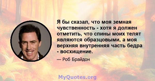 Я бы сказал, что моя земная чувственность - хотя я должен отметить, что спины моих телят являются образцовыми, а моя верхняя внутренняя часть бедра - восхищение.