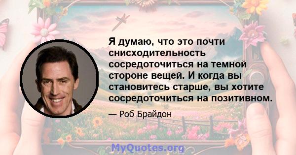 Я думаю, что это почти снисходительность сосредоточиться на темной стороне вещей. И когда вы становитесь старше, вы хотите сосредоточиться на позитивном.