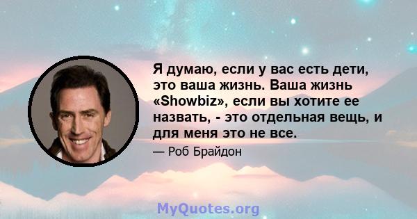 Я думаю, если у вас есть дети, это ваша жизнь. Ваша жизнь «Showbiz», если вы хотите ее назвать, - это отдельная вещь, и для меня это не все.