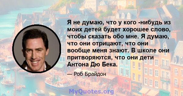 Я не думаю, что у кого -нибудь из моих детей будет хорошее слово, чтобы сказать обо мне. Я думаю, что они отрицают, что они вообще меня знают. В школе они притворяются, что они дети Антона Дю Бека.