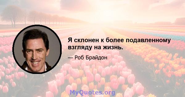 Я склонен к более подавленному взгляду на жизнь.