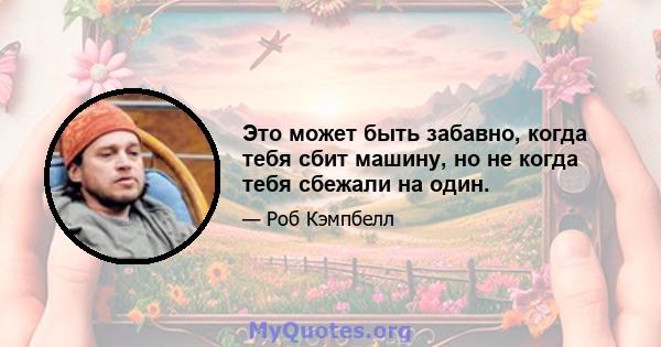 Это может быть забавно, когда тебя сбит машину, но не когда тебя сбежали на один.