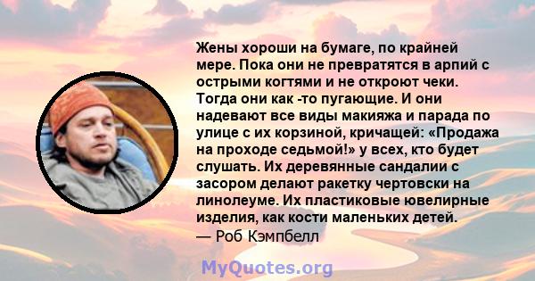 Жены хороши на бумаге, по крайней мере. Пока они не превратятся в арпий с острыми когтями и не откроют чеки. Тогда они как -то пугающие. И они надевают все виды макияжа и парада по улице с их корзиной, кричащей: