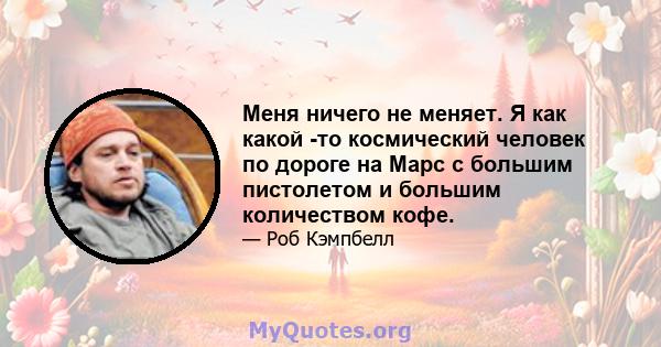 Меня ничего не меняет. Я как какой -то космический человек по дороге на Марс с большим пистолетом и большим количеством кофе.