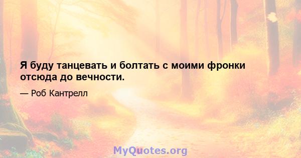 Я буду танцевать и болтать с моими фронки отсюда до вечности.