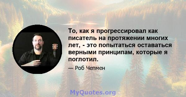 То, как я прогрессировал как писатель на протяжении многих лет, - это попытаться оставаться верными принципам, которые я поглотил.