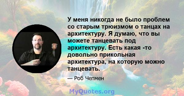 У меня никогда не было проблем со старым трюизмом о танцах на архитектуру. Я думаю, что вы можете танцевать под архитектуру. Есть какая -то довольно прикольная архитектура, на которую можно танцевать.