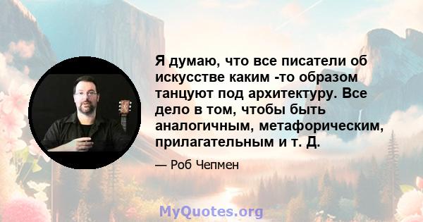 Я думаю, что все писатели об искусстве каким -то образом танцуют под архитектуру. Все дело в том, чтобы быть аналогичным, метафорическим, прилагательным и т. Д.