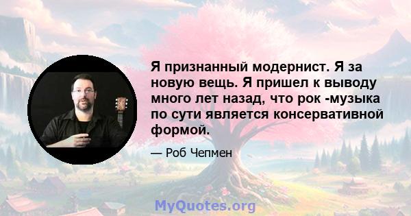 Я признанный модернист. Я за новую вещь. Я пришел к выводу много лет назад, что рок -музыка по сути является консервативной формой.