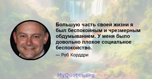 Большую часть своей жизни я был беспокойным и чрезмерным обдумыванием. У меня было довольно плохое социальное беспокойство.