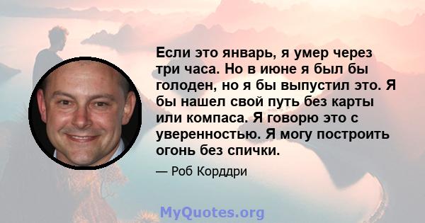 Если это январь, я умер через три часа. Но в июне я был бы голоден, но я бы выпустил это. Я бы нашел свой путь без карты или компаса. Я говорю это с уверенностью. Я могу построить огонь без спички.