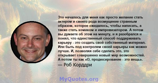 Это началось для меня как просто желание стать актером и своего рода возмущение странным образом, которое ожидалось, чтобы написать, а также стать комиком и импровизатором. А потом вы думаете об этом на минуту, и я