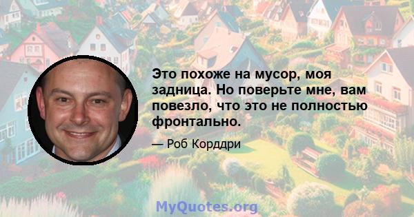 Это похоже на мусор, моя задница. Но поверьте мне, вам повезло, что это не полностью фронтально.