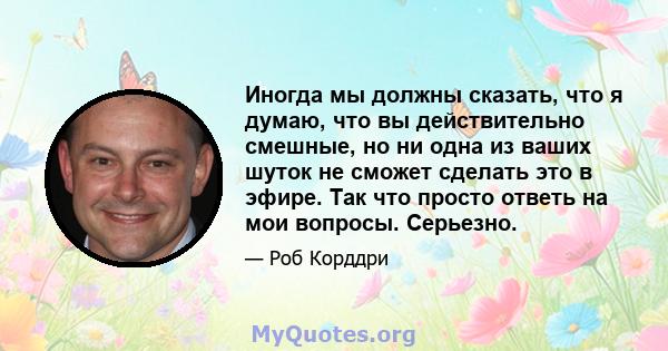 Иногда мы должны сказать, что я думаю, что вы действительно смешные, но ни одна из ваших шуток не сможет сделать это в эфире. Так что просто ответь на мои вопросы. Серьезно.