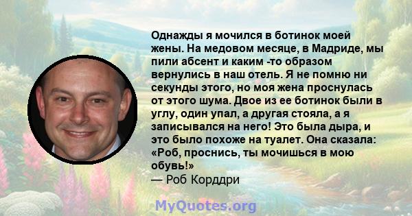 Однажды я мочился в ботинок моей жены. На медовом месяце, в Мадриде, мы пили абсент и каким -то образом вернулись в наш отель. Я не помню ни секунды этого, но моя жена проснулась от этого шума. Двое из ее ботинок были в 