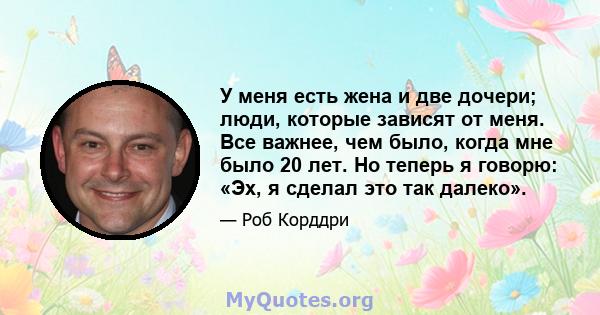 У меня есть жена и две дочери; люди, которые зависят от меня. Все важнее, чем было, когда мне было 20 лет. Но теперь я говорю: «Эх, я сделал это так далеко».