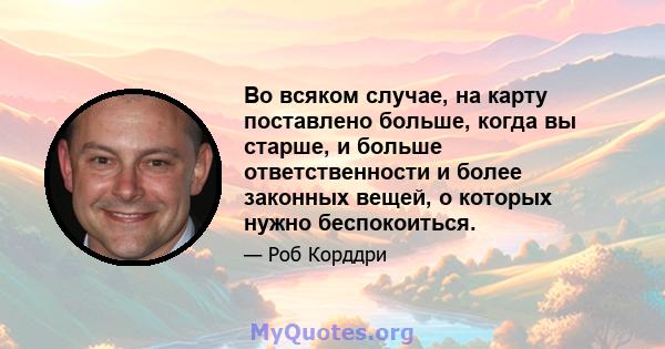 Во всяком случае, на карту поставлено больше, когда вы старше, и больше ответственности и более законных вещей, о которых нужно беспокоиться.