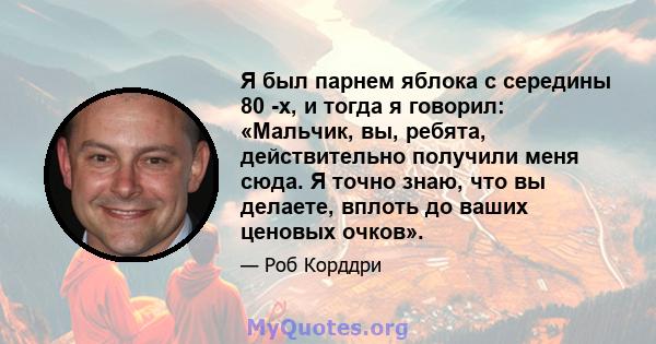 Я был парнем яблока с середины 80 -х, и тогда я говорил: «Мальчик, вы, ребята, действительно получили меня сюда. Я точно знаю, что вы делаете, вплоть до ваших ценовых очков».