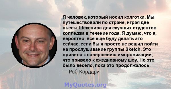 Я человек, который носил колготки. Мы путешествовали по стране, играя две пьесы Шекспира для скучных студентов колледжа в течение года. Я думаю, что я, вероятно, все еще буду делать это сейчас, если бы я просто не решил 