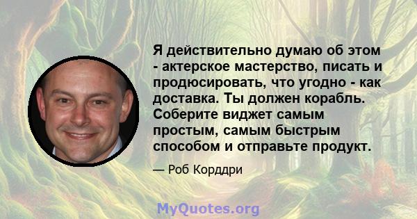 Я действительно думаю об этом - актерское мастерство, писать и продюсировать, что угодно - как доставка. Ты должен корабль. Соберите виджет самым простым, самым быстрым способом и отправьте продукт.