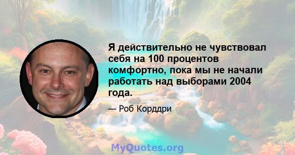 Я действительно не чувствовал себя на 100 процентов комфортно, пока мы не начали работать над выборами 2004 года.