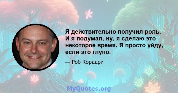 Я действительно получил роль. И я подумал, ну, я сделаю это некоторое время. Я просто уйду, если это глупо.