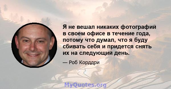 Я не вешал никаких фотографий в своем офисе в течение года, потому что думал, что я буду сбивать себя и придется снять их на следующий день.