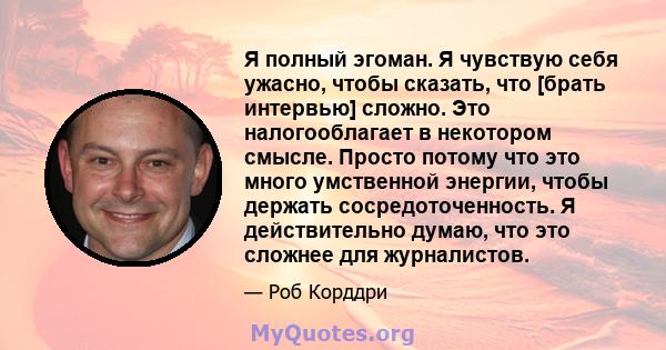 Я полный эгоман. Я чувствую себя ужасно, чтобы сказать, что [брать интервью] сложно. Это налогооблагает в некотором смысле. Просто потому что это много умственной энергии, чтобы держать сосредоточенность. Я