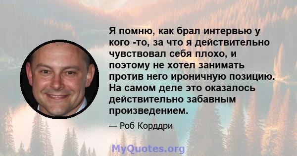 Я помню, как брал интервью у кого -то, за что я действительно чувствовал себя плохо, и поэтому не хотел занимать против него ироничную позицию. На самом деле это оказалось действительно забавным произведением.