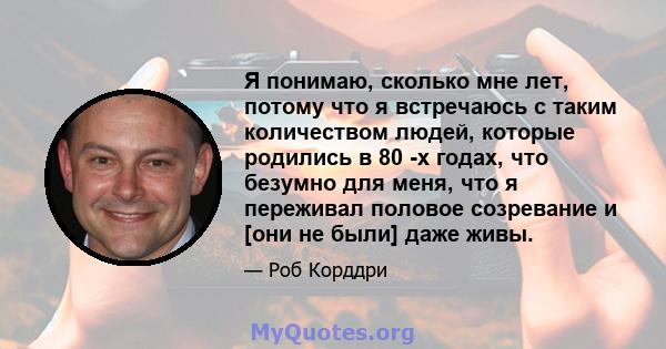 Я понимаю, сколько мне лет, потому что я встречаюсь с таким количеством людей, которые родились в 80 -х годах, что безумно для меня, что я переживал половое созревание и [они не были] даже живы.