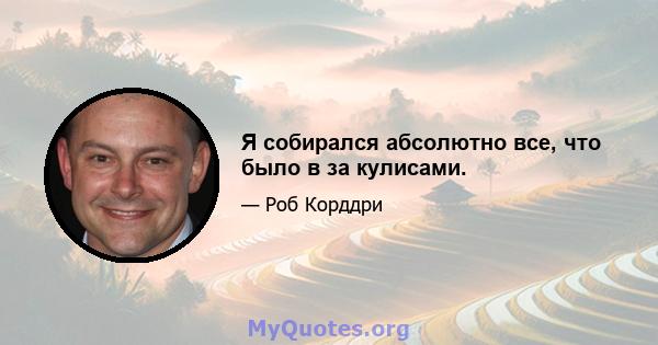 Я собирался абсолютно все, что было в за кулисами.