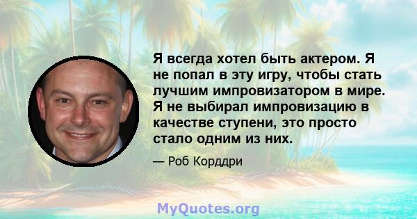 Я всегда хотел быть актером. Я не попал в эту игру, чтобы стать лучшим импровизатором в мире. Я не выбирал импровизацию в качестве ступени, это просто стало одним из них.