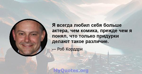 Я всегда любил себя больше актера, чем комика, прежде чем я понял, что только придурки делают такое различие.